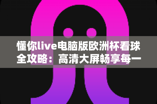 懂你live电脑版欧洲杯看球全攻略:高清大屏畅享每一场绿茵盛宴 懂你live电脑版欧洲杯看球全攻略:高清大屏畅享每一场绿茵盛宴