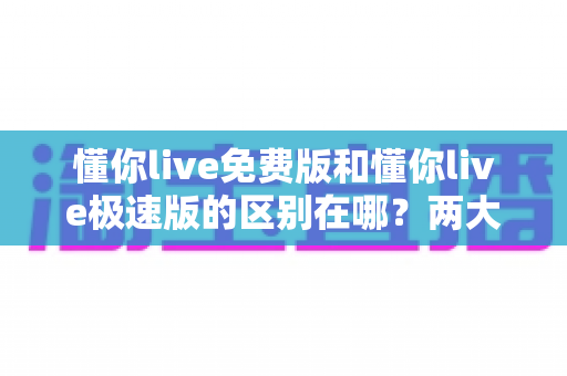 懂你live免费版和懂你live极速版的区别在哪？两大版本深度对比与选择指南全解析