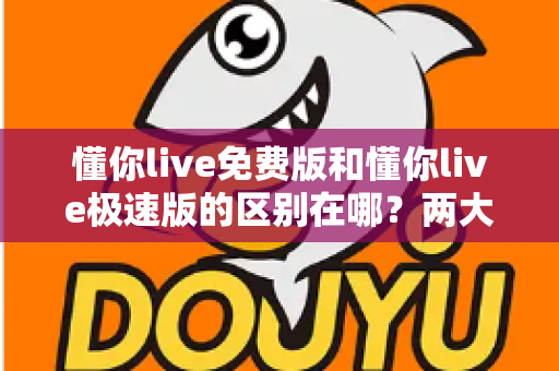 懂你live免费版和懂你live极速版的区别在哪？两大版本深度对比与选择指南全解析