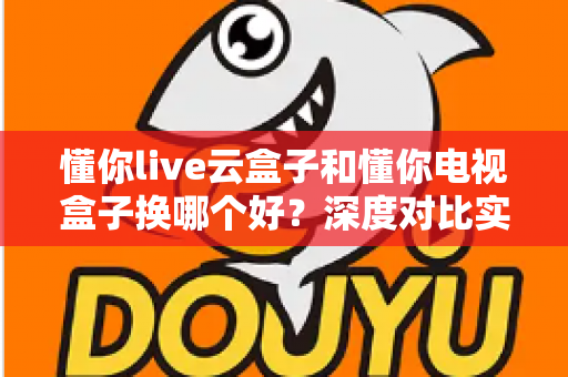 懂你live云盒子和懂你电视盒子换哪个好？深度对比实测，帮你选对不踩坑