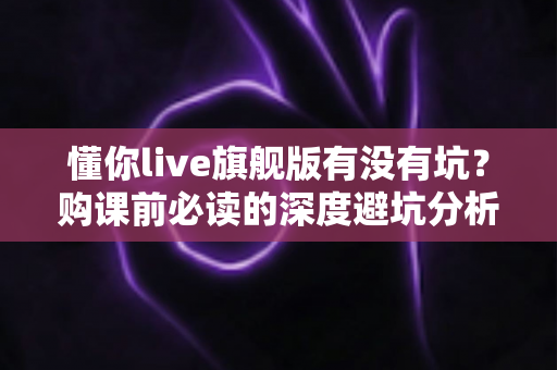 懂你live旗舰版有没有坑?购课前必读的深度避坑分析与理性判断指南 懂你live旗舰版有没有坑?购课前必读的深度避坑分析与理性判断指南
