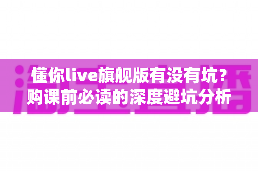 懂你live旗舰版有没有坑?购课前必读的深度避坑分析与理性判断指南 懂你live旗舰版有没有坑?购课前必读的深度避坑分析与理性判断指南