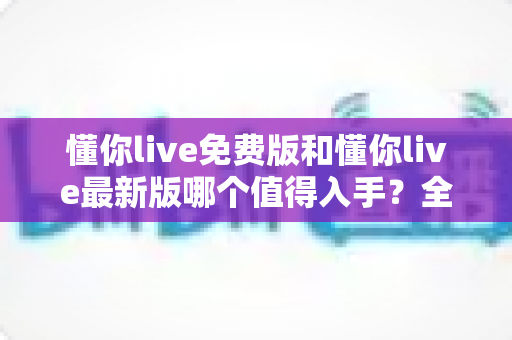 懂你live免费版和懂你live最新版哪个值得入手？全面对比分析与选购指南帮你做出明智决定