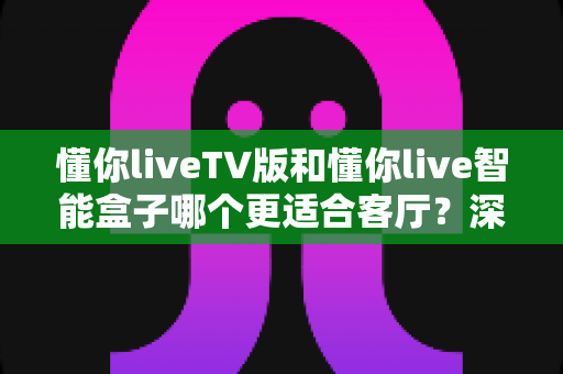 懂你liveTV版和懂你live智能盒子哪个更适合客厅？深度对比评测助你轻松打造理想家庭影音空间