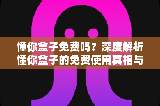 懂你盒子免费吗?深度解析懂你盒子的免费使用真相与完整使用指南 懂你盒子免费吗?深度解析懂你盒子的免费使用真相与完整使用指南