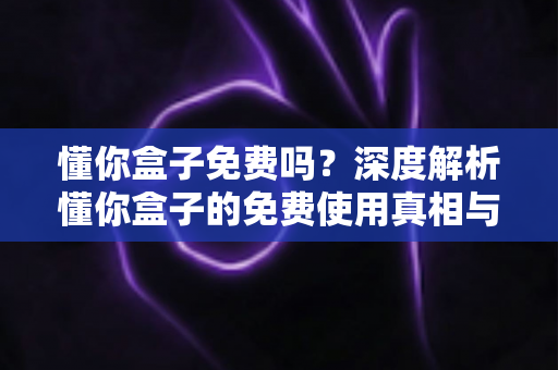 懂你盒子免费吗?深度解析懂你盒子的免费使用真相与完整使用指南 懂你盒子免费吗?深度解析懂你盒子的免费使用真相与完整使用指南