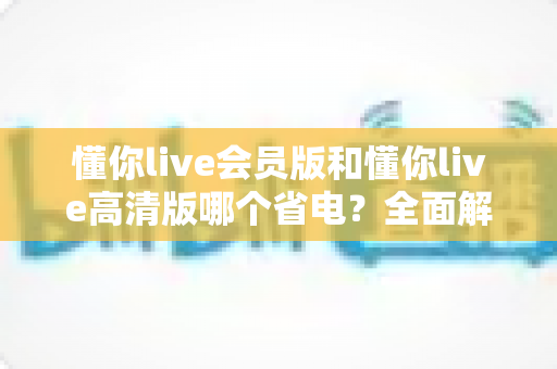 懂你live会员版和懂你live高清版哪个省电？全面解析帮你选出省电又好用的版本