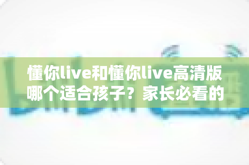 懂你live和懂你live高清版哪个适合孩子？家长必看的完整选择指南与实用对比分析