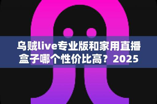乌贼live专业版和家用直播盒子哪个性价比高？2025年主播设备选购深度测评与避坑指南