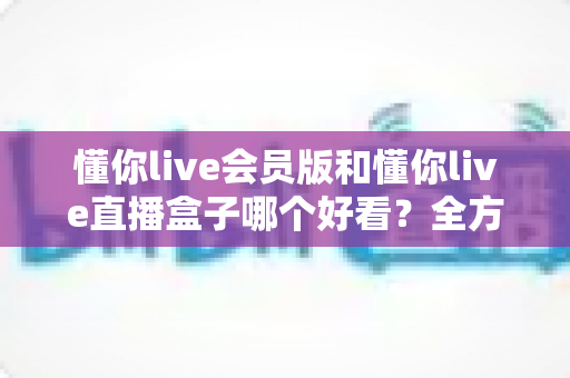 懂你live会员版和懂你live直播盒子哪个好看？全方位深度对比助你选出理想观看体验