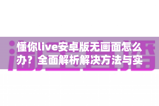懂你live安卓版无画面怎么办?全面解析解决方法与实用技巧大全 懂你live安卓版无画面怎么办?全面解析解决方法与实用技巧大全