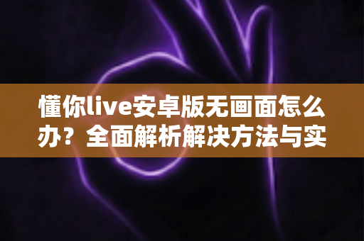 懂你live安卓版无画面怎么办?全面解析解决方法与实用技巧大全 懂你live安卓版无画面怎么办?全面解析解决方法与实用技巧大全