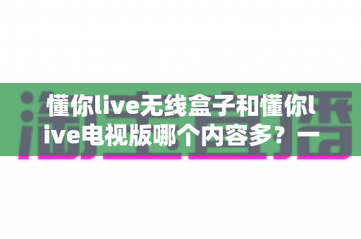 懂你live无线盒子和懂你live电视版哪个内容多?一篇讲透内容差异与选购逻辑的实用指南 懂你live无线盒子和懂你live电视版哪个内容多?一篇讲透内容差异与选购逻辑的实用指南