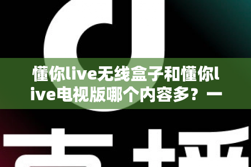 懂你live无线盒子和懂你live电视版哪个内容多?一篇讲透内容差异与选购逻辑的实用指南 懂你live无线盒子和懂你live电视版哪个内容多?一篇讲透内容差异与选购逻辑的实用指南
