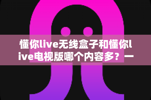 懂你live无线盒子和懂你live电视版哪个内容多？一篇讲透内容差异与选购逻辑的实用指南