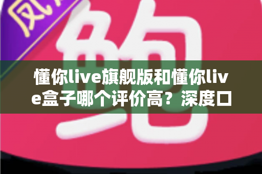 懂你live旗舰版和懂你live盒子哪个评价高？深度口碑对比解析与选购避坑指南