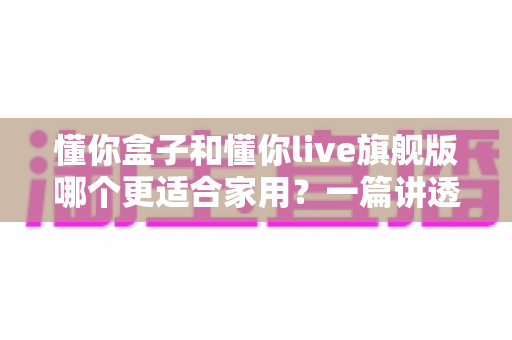 懂你盒子和懂你live旗舰版哪个更适合家用?一篇讲透的家用选购指南 懂你盒子和懂你live旗舰版哪个更适合家用?一篇讲透的家用选购指南