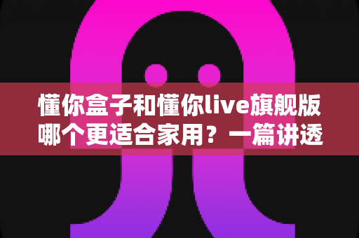 懂你盒子和懂你live旗舰版哪个更适合家用？一篇讲透的家用选购指南