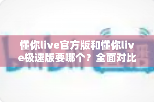 懂你live官方版和懂你live极速版要哪个？全面对比分析帮你做出最佳选择