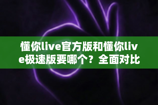 懂你live官方版和懂你live极速版要哪个？全面对比分析帮你做出最佳选择