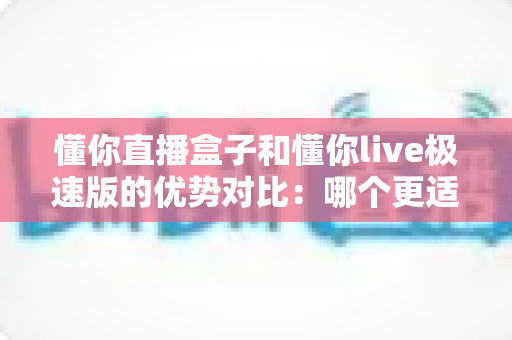 懂你直播盒子和懂你live极速版的优势对比:哪个更适合你的直播需求? 懂你直播盒子和懂你live极速版的优势对比:哪个更适合你的直播需求?