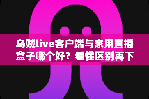 乌贼live客户端与家用直播盒子哪个好？看懂区别再下手，选对工具畅享高清直播不踩坑