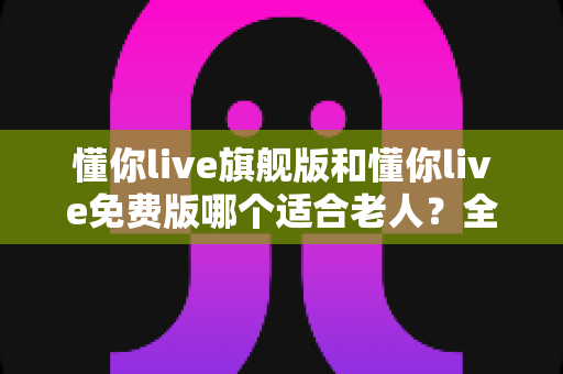 懂你live旗舰版和懂你live免费版哪个适合老人？全面对比帮你做出明智选择