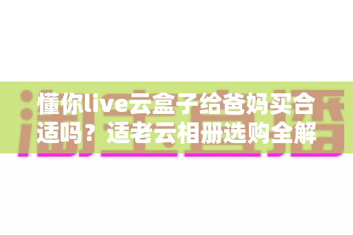 懂你live云盒子给爸妈买合适吗？适老云相册选购全解析，帮你把牵挂送到家