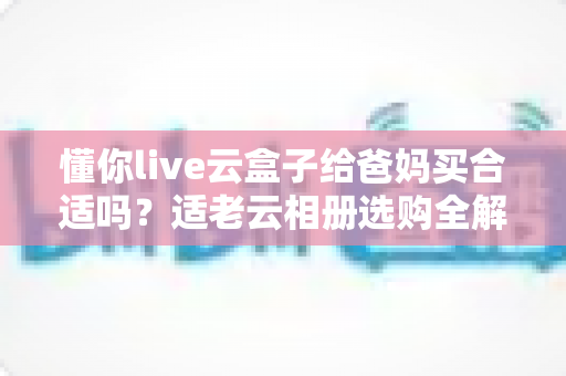 懂你live云盒子给爸妈买合适吗？适老云相册选购全解析，帮你把牵挂送到家