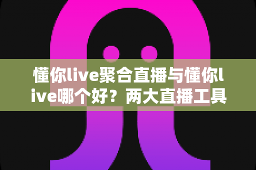 懂你live聚合直播与懂你live哪个好？两大直播工具全方位对比评测，一文帮你选对不纠结