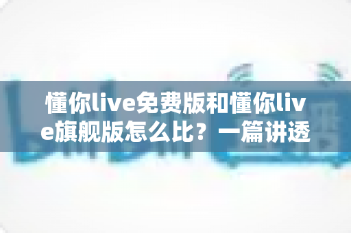 懂你live免费版和懂你live旗舰版怎么比?一篇讲透版本差异,帮你选对不花冤枉钱 懂你live免费版和懂你live旗舰版怎么比?一篇讲透版本差异,帮你选对不花冤枉钱