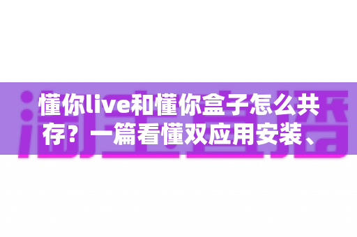 懂你live和懂你盒子怎么共存?一篇看懂双应用安装、配置与避坑全攻略 懂你live和懂你盒子怎么共存?一篇看懂双应用安装、配置与避坑全攻略