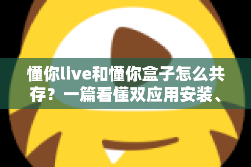 懂你live和懂你盒子怎么共存?一篇看懂双应用安装、配置与避坑全攻略 懂你live和懂你盒子怎么共存?一篇看懂双应用安装、配置与避坑全攻略