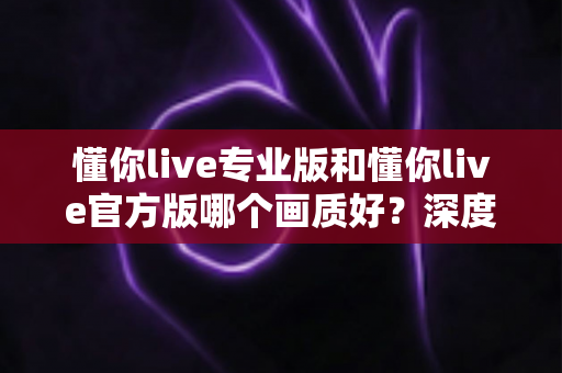 懂你live专业版和懂你live官方版哪个画质好?深度画质对比与选版指南全解析 懂你live专业版和懂你live官方版哪个画质好?深度画质对比与选版指南全解析