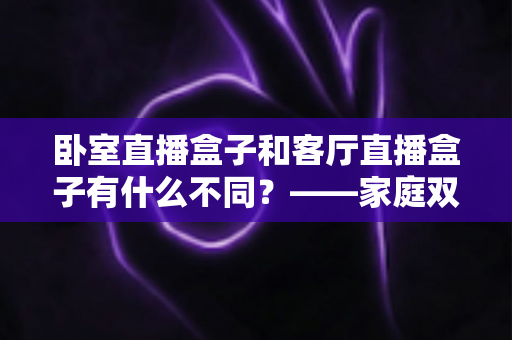 卧室直播盒子和客厅直播盒子有什么不同?——家庭双场景选购与使用全解析 卧室直播盒子和客厅直播盒子有什么不同?——家庭双场景选购与使用全解析