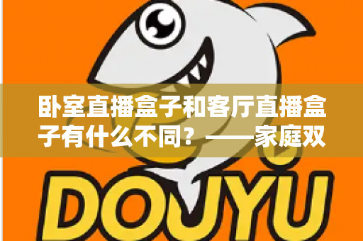 卧室直播盒子和客厅直播盒子有什么不同?——家庭双场景选购与使用全解析 卧室直播盒子和客厅直播盒子有什么不同?——家庭双场景选购与使用全解析