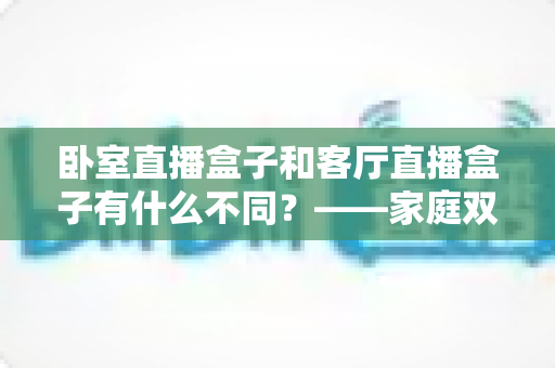 卧室直播盒子和客厅直播盒子有什么不同？——家庭双场景选购与使用全解析