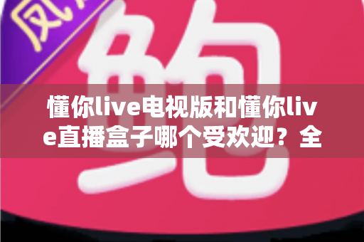 懂你live电视版和懂你live直播盒子哪个受欢迎?全面深度对比解析与实用选购攻略 懂你live电视版和懂你live直播盒子哪个受欢迎?全面深度对比解析与实用选购攻略
