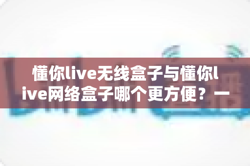 懂你live无线盒子与懂你live网络盒子哪个更方便？一篇文章帮你彻底选对不选贵