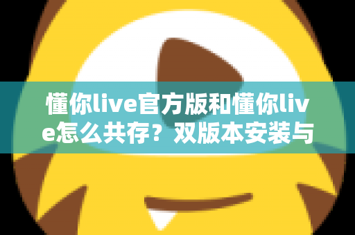 懂你live官方版和懂你live怎么共存？双版本安装与使用全攻略