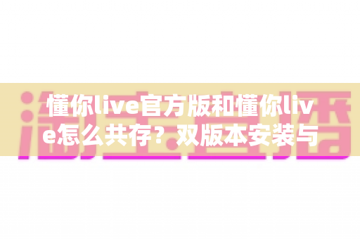 懂你live官方版和懂你live怎么共存？双版本安装与使用全攻略