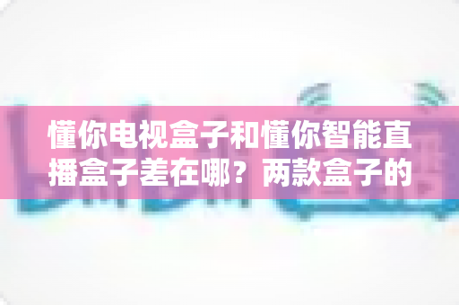懂你电视盒子和懂你智能直播盒子差在哪?两款盒子的核心区别与选购全指南 懂你电视盒子和懂你智能直播盒子差在哪?两款盒子的核心区别与选购全指南