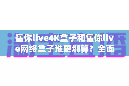 懂你live4K盒子和懂你live网络盒子谁更划算?全面对比分析帮你选对不选贵 懂你live4K盒子和懂你live网络盒子谁更划算?全面对比分析帮你选对不选贵