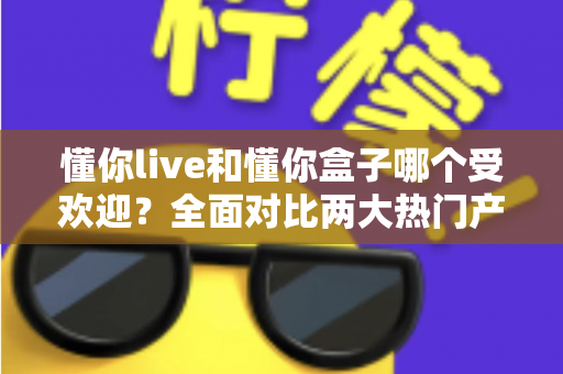 懂你live和懂你盒子哪个受欢迎?全面对比两大热门产品,帮你找到最适合的选择 懂你live和懂你盒子哪个受欢迎?全面对比两大热门产品,帮你找到最适合的选择