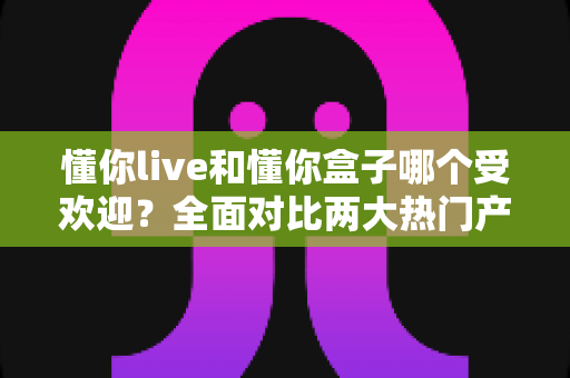 懂你live和懂你盒子哪个受欢迎?全面对比两大热门产品,帮你找到最适合的选择 懂你live和懂你盒子哪个受欢迎?全面对比两大热门产品,帮你找到最适合的选择