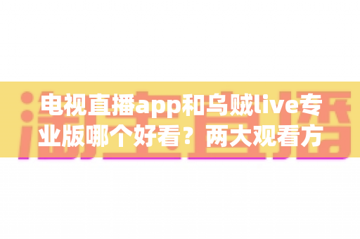 电视直播app和乌贼live专业版哪个好看?两大观看方式全面对比评测指南 电视直播app和乌贼live专业版哪个好看?两大观看方式全面对比评测指南