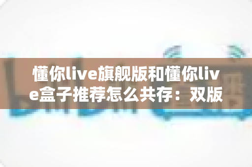 懂你live旗舰版和懂你live盒子推荐怎么共存：双版本并行安装与使用全攻略