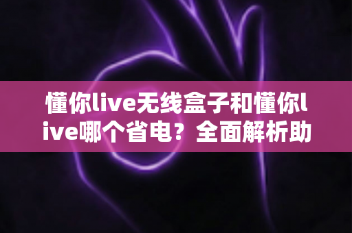 懂你live无线盒子和懂你live哪个省电?全面解析助你做出明智选择 懂你live无线盒子和懂你live哪个省电?全面解析助你做出明智选择