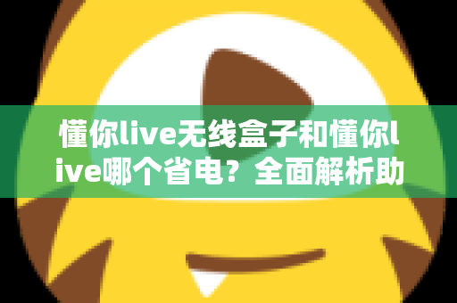 懂你live无线盒子和懂你live哪个省电?全面解析助你做出明智选择 懂你live无线盒子和懂你live哪个省电?全面解析助你做出明智选择