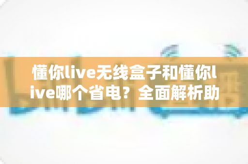 懂你live无线盒子和懂你live哪个省电?全面解析助你做出明智选择 懂你live无线盒子和懂你live哪个省电?全面解析助你做出明智选择